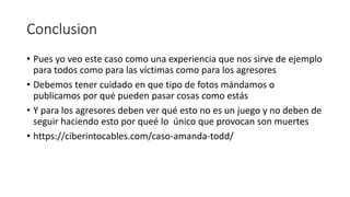 Conclusion
• Pues yo veo este caso como una experiencia que nos sirve de ejemplo
para todos como para las víctimas como para los agresores
• Debemos tener cuidado en que tipo de fotos mándamos o
publicamos por qué pueden pasar cosas como estás
• Y para los agresores deben ver qué esto no es un juego y no deben de
seguir haciendo esto por queé lo único que provocan son muertes
• https://ciberintocables.com/caso-amanda-todd/
 