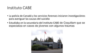 Instituto CABE
• La policía de Canadá y los servicios forenses iniciaron investigaciónes
para averiguar las causas del suicidio
• Estudiaba en la secundaria del instituto CABE de Coquitlam que se
especializa en casos de jóvenes con algunos traumas
 