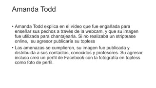 Amanda Todd
• Amanda Todd explica en el vídeo que fue engañada para
enseñar sus pechos a través de la webcam, y que su imagen
fue utilizada para chantajearla. Si no realizaba un striptease
online, su agresor publicaría su topless
• Las amenazas se cumplieron, su imagen fue publicada y
distribuida a sus contactos, conocidos y profesores. Su agresor
incluso creó un perfil de Facebook con la fotografía en topless
como foto de perfil.
 