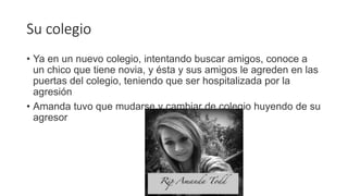 Su colegio
• Ya en un nuevo colegio, intentando buscar amigos, conoce a
un chico que tiene novia, y ésta y sus amigos le agreden en las
puertas del colegio, teniendo que ser hospitalizada por la
agresión
• Amanda tuvo que mudarse y cambiar de colegio huyendo de su
agresor
 