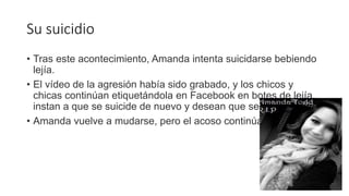 Su suicidio
• Tras este acontecimiento, Amanda intenta suicidarse bebiendo
lejía.
• El vídeo de la agresión había sido grabado, y los chicos y
chicas continúan etiquetándola en Facebook en botes de lejía,
instan a que se suicide de nuevo y desean que se muera.
• Amanda vuelve a mudarse, pero el acoso continúa
 