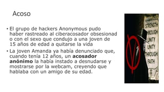 Acoso
• El grupo de hackers Anonymous pudo
haber rastreado al ciberacosador obsesionad
o con el sexo que condujo a una joven de
15 años de edad a quitarse la vida
• La joven Amanda ya había denunciado que,
cuando tenía 12 años, un acosador
anónimo la había instado a desnudarse y
mostrarse por la webcam, creyendo que
hablaba con un amigo de su edad.
 