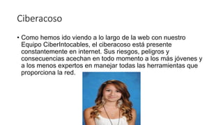 Ciberacoso
• Como hemos ido viendo a lo largo de la web con nuestro
Equipo CiberIntocables, el ciberacoso está presente
constantemente en internet. Sus riesgos, peligros y
consecuencias acechan en todo momento a los más jóvenes y
a los menos expertos en manejar todas las herramientas que
proporciona la red.
 