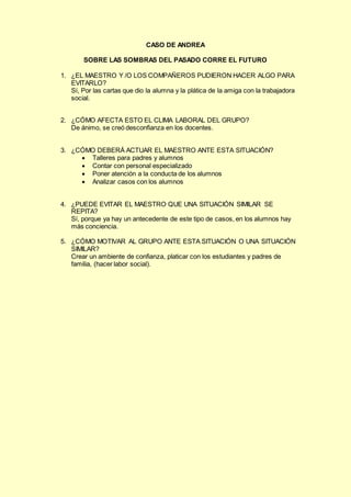 CASO DE ANDREA
SOBRE LAS SOMBRAS DEL PASADO CORRE EL FUTURO
1. ¿EL MAESTRO Y /O LOS COMPAÑEROS PUDIERON HACER ALGO PARA
EVITARLO?
Sí, Por las cartas que dio la alumna y la plática de la amiga con la trabajadora
social.
2. ¿CÓMO AFECTA ESTO EL CLIMA LABORAL DEL GRUPO?
De ánimo, se creó desconfianza en los docentes.
3. ¿CÓMO DEBERÁ ACTUAR EL MAESTRO ANTE ESTA SITUACIÓN?
 Talleres para padres y alumnos
 Contar con personal especializado
 Poner atención a la conducta de los alumnos
 Analizar casos con los alumnos
4. ¿PUEDE EVITAR EL MAESTRO QUE UNA SITUACIÓN SIMILAR SE
REPITA?
Sí, porque ya hay un antecedente de este tipo de casos, en los alumnos hay
más conciencia.
5. ¿CÓMO MOTIVAR AL GRUPO ANTE ESTA SITUACIÓN O UNA SITUACIÓN
SIMILAR?
Crear un ambiente de confianza, platicar con los estudiantes y padres de
familia, (hacer labor social).
 