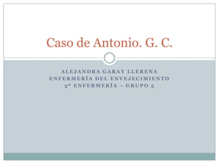 Caso de Antonio. G. C.
ALEJANDRA GARAY LLERENA
ENFERMERÍA DEL ENVEJECIMIENTO
3º ENFERMERÍA – GRUPO 5

 