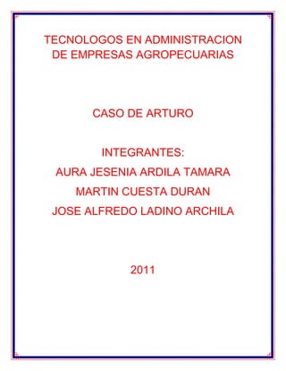 TECNOLOGOS EN ADMINISTRACION DE EMPRESAS AGROPECUARIAS<br />CASO DE ARTURO<br />INTEGRANTES:<br />AURA JESENIA ARDILA TAMARA<br />MARTIN CUESTA DURAN<br />JOSE ALFREDO LADINO ARCHILA<br />2011<br />Solución de caso de Arturo<br />Qué enseñanzas le deja la reflexión de este caso para la definición del proyecto del grupo?<br />RTA:<br />EN QUE SIMPRE HAY QUE TENER EN CUENTA LA OPINION DE LOS DEMAS COMPAÑEROS PERO SIEMPRE Y CUANDO SEA BUENA, Y NO HAY EN QUE PENSAR UNICAMENTE EN UNO, SINO EN LOS DEMAS. LO QUE HIZO ARTURO DE PENSAR EN LOS SUYOS<br />Consideras que las variables definidas  para recolectar la información para la formulación del proyecto fueron suficientes? Que otras fuentes consideras que pudo utilizar Arturo?}<br />RTA: si fueron suficientes porque con base a eso saco adelante su proyecto, proyectando sus ideas de negocio lo llevo generar  empleo a su comunidad.<br />Fueron suficiente por el estudio que le dio o que implanto para enfrentar sus competencias de negocio, también hizo su estudio del lugar donde pensaba crear su propia empresa, por medio de su estudio del  proyecto logro su objetivo que era generar empleo y sacar su familia adelante y no tan solo pensó en su bien común si no que también en los demás.<br />Cuáles fueron los pasos que definió Arturo para la formulación de su proyecto, enumérelos.  Para tener claro el enfoque de la definición de un proyecto, debemos analizar el documento quot;
 Aspectos generales del proyectoquot;
, publicado en documentos.<br />RTA:<br />ANALIZO LA ZONA Y SU POTENCIAL PRODUCTIVA<br />PLANTEO IDEAS DE NEGOCIO<br />SELECCIONO UNA IDEA<br />ANALIZO EL ENTORNO<br />PLATEO EL PROBLEMA<br />DOCUMENTO LA IDEA<br />PROLONGO LOS OBJECTIVOS<br />