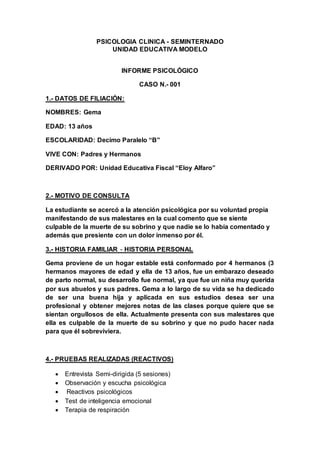 PSICOLOGIA CLINICA - SEMINTERNADO
UNIDAD EDUCATIVA MODELO
INFORME PSICOLÓGICO
CASO N.- 001
1.- DATOS DE FILIACIÓN:
NOMBRES: Gema
EDAD: 13 años
ESCOLARIDAD: Decimo Paralelo “B”
VIVE CON: Padres y Hermanos
DERIVADO POR: Unidad Educativa Fiscal “Eloy Alfaro”
2.- MOTIVO DE CONSULTA
La estudiante se acercó a la atención psicológica por su voluntad propia
manifestando de sus malestares en la cual comento que se siente
culpable de la muerte de su sobrino y que nadie se lo había comentado y
además que presiente con un dolor inmenso por él.
3.- HISTORIA FAMILIAR - HISTORIA PERSONAL
Gema proviene de un hogar estable está conformado por 4 hermanos (3
hermanos mayores de edad y ella de 13 años, fue un embarazo deseado
de parto normal, su desarrollo fue normal, ya que fue un niña muy querida
por sus abuelos y sus padres. Gema a lo largo de su vida se ha dedicado
de ser una buena hija y aplicada en sus estudios desea ser una
profesional y obtener mejores notas de las clases porque quiere que se
sientan orgullosos de ella. Actualmente presenta con sus malestares que
ella es culpable de la muerte de su sobrino y que no pudo hacer nada
para que él sobreviviera.
4.- PRUEBAS REALIZADAS (REACTIVOS)
 Entrevista Semi-dirigida (5 sesiones)
 Observación y escucha psicológica
 Reactivos psicológicos
 Test de inteligencia emocional
 Terapia de respiración
 