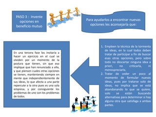 PASO 3 : Invente
opciones en
beneficio mutuo
Para ayudarlos a encontrar nuevas
opciones les aconsejaría que:
1. Empleen la técnica de la tormenta
de ideas, en la cual todos deben
tratar de participar a fin de buscar
esas otras opciones, pero sobre
todo no descartar ninguna idea a
priori, no criticarla, ni
menospreciarla.
2. Tratar de ceder un poco al
momento de formular nuevas
ideas, pues por tratarse solo de
ideas, no implica que se está
abandonando lo que se quiere,
solo se están buscando
alternativas para determinar si hay
alguna otra que satisfaga a ambas
partes.
En una tercera fase los invitaría a
hacer un ejercicio en el cual se
olviden por un momento de la
postura que tienen, sin que eso
implique que han renunciado a ella,
y que piensen cuales otras opciones
se tienen, manteniendo siempre en
mente que independientemente de
sus ideas, lo que afecta a una parte
repercute a la otra pues es una sola
empresa, y por consiguiente los
problemas de uno son los problemas
de todos.
 