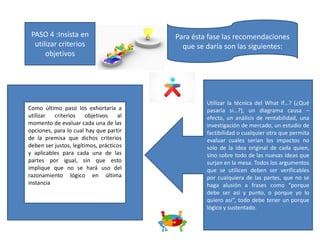 PASO 4 :Insista en
utilizar criterios
objetivos
Para ésta fase las recomendaciones
que se daría son las siguientes:
Utilizar la técnica del What if…? (¿Qué
pasaría si…?), un diagrama causa –
efecto, un análisis de rentabilidad, una
investigación de mercado, un estudio de
factibilidad o cualquier otra que permita
evaluar cuales serían los impactos no
solo de la idea original de cada quien,
sino sobre todo de las nuevas ideas que
surjan en la mesa. Todos los argumentos
que se utilicen deben ser verificables
por cualquiera de las partes, que no se
haga alusión a frases como “porque
debe ser así y punto, o porque yo lo
quiero así”, todo debe tener un porque
lógico y sustentado.
Como último paso los exhortaría a
utilizar criterios objetivos al
momento de evaluar cada una de las
opciones, para lo cual hay que partir
de la premisa que dichos criterios
deben ser justos, legítimos, prácticos
y aplicables para cada una de las
partes por igual, sin que esto
implique que no se hará uso del
razonamiento lógico en última
instancia
 