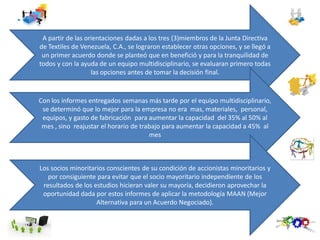 A partir de las orientaciones dadas a los tres (3)miembros de la Junta Directiva
de Textiles de Venezuela, C.A., se lograron establecer otras opciones, y se llegó a
un primer acuerdo donde se planteó que en benefició y para la tranquilidad de
todos y con la ayuda de un equipo multidisciplinario, se evaluaran primero todas
las opciones antes de tomar la decisión final.
Con los informes entregados semanas más tarde por el equipo multidisciplinario,
se determinó que lo mejor para la empresa no era mas, materiales, personal,
equipos, y gasto de fabricación para aumentar la capacidad del 35% al 50% al
mes , sino reajustar el horario de trabajo para aumentar la capacidad a 45% al
mes
Los socios minoritarios conscientes de su condición de accionistas minoritarios y
por consiguiente para evitar que el socio mayoritario independiente de los
resultados de los estudios hicieran valer su mayoría, decidieron aprovechar la
oportunidad dada por estos informes de aplicar la metodología MAAN (Mejor
Alternativa para un Acuerdo Negociado).
 