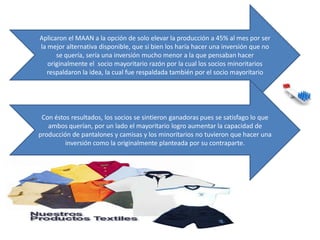 Aplicaron el MAAN a la opción de solo elevar la producción a 45% al mes por ser
la mejor alternativa disponible, que si bien los haría hacer una inversión que no
se quería, sería una inversión mucho menor a la que pensaban hacer
originalmente el socio mayoritario razón por la cual los socios minoritarios
respaldaron la idea, la cual fue respaldada también por el socio mayoritario
Con éstos resultados, los socios se sintieron ganadoras pues se satisfago lo que
ambos querían, por un lado el mayoritario logro aumentar la capacidad de
producción de pantalones y camisas y los minoritarios no tuvieron que hacer una
inversión como la originalmente planteada por su contraparte.
 