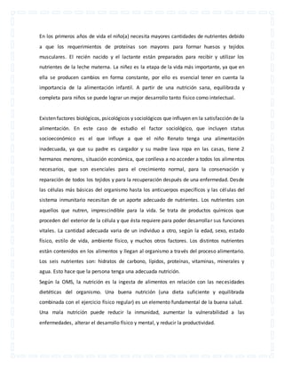 En los primeros años de vida el niño(a) necesita mayores cantidades de nutrientes debido 
a que los requerimientos de proteínas son mayores para formar huesos y tejidos 
musculares. El recién nacido y el lactante están preparados para recibir y utilizar los 
nutrientes de la leche materna. La niñez es la etapa de la vida más importante, ya que en 
ella se producen cambios en forma constante, por ello es esencial tener en cuenta la 
importancia de la alimentación infantil. A partir de una nutrición sana, equilibrada y 
completa para niños se puede lograr un mejor desarrollo tanto físico como intelectual. 
Existen factores biológicos, psicológicos y sociológicos que influyen en la satisfacción de la 
alimentación. En este caso de estudio el factor sociológico, que incluyen status 
socioeconómico es el que influye a que el niño Renato tenga una alimentación 
inadecuada, ya que su padre es cargador y su madre lava ropa en las casas, tiene 2 
hermanos menores, situación económica, que conlleva a no acceder a todos los alimentos 
necesarios, que son esenciales para el crecimiento normal, para la conservación y 
reparación de todos los tejidos y para la recuperación después de una enfermedad. Desde 
las células más básicas del organismo hasta los anticuerpos específicos y las células del 
sistema inmunitario necesitan de un aporte adecuado de nutrientes. Los nutrientes son 
aquellos que nutren, imprescindible para la vida. Se trata de productos químicos que 
proceden del exterior de la célula y que ésta requiere para poder desarrollar sus funciones 
vitales. La cantidad adecuada varia de un individuo a otro, según la edad, sexo, estado 
físico, estilo de vida, ambiente físico, y muchos otros factores. Los distintos nutrientes 
están contenidos en los alimentos y llegan al organismo a través del proceso alimentario. 
Los seis nutrientes son: hidratos de carbono, lípidos, proteínas, vitaminas, minerales y 
agua. Esto hace que la persona tenga una adecuada nutrición. 
Según la OMS, la nutrición es la ingesta de alimentos en relación con las necesidades 
dietéticas del organismo. Una buena nutrición (una dieta suficiente y equilibrada 
combinada con el ejercicio físico regular) es un elemento fundamental de la buena salud. 
Una mala nutrición puede reducir la inmunidad, aumentar la vulnerabilidad a las 
enfermedades, alterar el desarrollo físico y mental, y reducir la productividad. 
 