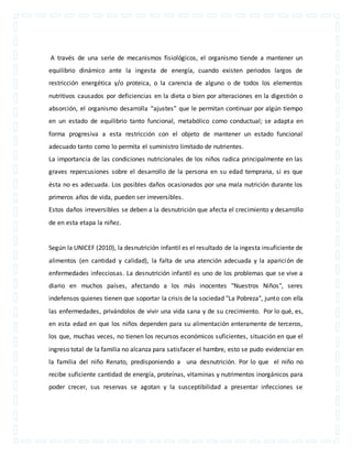A través de una serie de mecanismos fisiológicos, el organismo tiende a mantener un 
equilibrio dinámico ante la ingesta de energía, cuando existen periodos largos de 
restricción energética y/o proteica, o la carencia de alguno o de todos los elementos 
nutritivos causados por deficiencias en la dieta o bien por alteraciones en la digestión o 
absorción, el organismo desarrolla “ajustes” que le permitan continuar por algún tiempo 
en un estado de equilibrio tanto funcional, metabólico como conductual; se adapta en 
forma progresiva a esta restricción con el objeto de mantener un estado funcional 
adecuado tanto como lo permita el suministro limitado de nutrientes. 
La importancia de las condiciones nutricionales de los niños radica principalmente en las 
graves repercusiones sobre el desarrollo de la persona en su edad temprana, si es que 
ésta no es adecuada. Los posibles daños ocasionados por una mala nutrición durante los 
primeros años de vida, pueden ser irreversibles. 
Estos daños irreversibles se deben a la desnutrición que afecta el crecimiento y desarrollo 
de en esta etapa la niñez. 
Según la UNICEF (2010), la desnutrición infantil es el resultado de la ingesta insuficiente de 
alimentos (en cantidad y calidad), la falta de una atención adecuada y la aparición de 
enfermedades infecciosas. La desnutrición infantil es uno de los problemas que se vive a 
diario en muchos países, afectando a los más inocentes "Nuestros Niños", seres 
indefensos quienes tienen que soportar la crisis de la sociedad "La Pobreza", junto con ella 
las enfermedades, privándolos de vivir una vida sana y de su crecimiento. Por lo qué, es, 
en esta edad en que los niños dependen para su alimentación enteramente de terceros, 
los que, muchas veces, no tienen los recursos económicos suficientes, situación en que el 
ingreso total de la familia no alcanza para satisfacer el hambre, esto se pudo evidenciar en 
la familia del niño Renato, predisponiendo a una desnutrición. Por lo que el niño no 
recibe suficiente cantidad de energía, proteínas, vitaminas y nutrimentos inorgánicos para 
poder crecer, sus reservas se agotan y la susceptibilidad a presentar infecciones se 
 