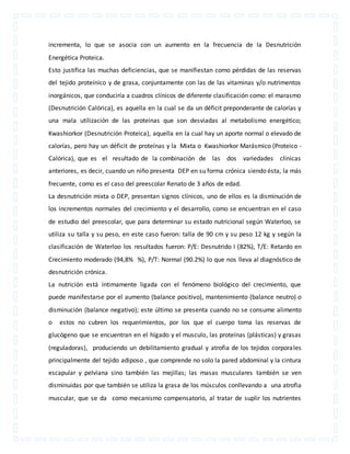 incrementa, lo que se asocia con un aumento en la frecuencia de la Desnutrición 
Energética Proteica. 
Esto justifica las muchas deficiencias, que se manifiestan como pérdidas de las reservas 
del tejido proteínico y de grasa, conjuntamente con las de las vitaminas y/o nutrimentos 
inorgánicos, que conduciría a cuadros clínicos de diferente clasificación como: el marasmo 
(Desnutrición Calórica), es aquella en la cual se da un déficit preponderante de calorías y 
una mala utilización de las proteínas que son desviadas al metabolismo energético; 
Kwashiorkor (Desnutrición Proteica), aquella en la cual hay un aporte normal o elevado de 
calorías, pero hay un déficit de proteínas y la Mixta o Kwashiorkor Marásmico (Proteico - 
Calórica), que es el resultado de la combinación de las dos variedades clínicas 
anteriores, es decir, cuando un niño presenta DEP en su forma crónica siendo ésta, la más 
frecuente, como es el caso del preescolar Renato de 3 años de edad. 
La desnutrición mixta o DEP, presentan signos clínicos, uno de ellos es la disminución de 
los incrementos normales del crecimiento y el desarrollo, como se encuentran en el caso 
de estudio del preescolar, que para determinar su estado nutricional según Waterloo, se 
utiliza su talla y su peso, en este caso fueron: talla de 90 cm y su peso 12 kg y según la 
clasificación de Waterloo los resultados fueron: P/E: Desnutrido I (82%), T/E: Retardo en 
Crecimiento moderado (94,8% %), P/T: Normal (90.2%) lo que nos lleva al diagnóstico de 
desnutrición crónica. 
La nutrición está íntimamente ligada con el fenómeno biológico del crecimiento, que 
puede manifestarse por el aumento (balance positivo), mantenimiento (balance neutro) o 
disminución (balance negativo); este último se presenta cuando no se consume alimento 
o estos no cubren los requerimientos, por los que el cuerpo toma las reservas de 
glucógeno que se encuentran en el hígado y el musculo, las proteínas (plásticas) y grasas 
(reguladoras), produciendo un debilitamiento gradual y atrofia de los tejidos corporales 
principalmente del tejido adiposo , que comprende no solo la pared abdominal y la cintura 
escapular y pelviana sino también las mejillas; las masas musculares también se ven 
disminuidas por que también se utiliza la grasa de los músculos conllevando a una atrofia 
muscular, que se da como mecanismo compensatorio, al tratar de suplir los nutrientes 
 
