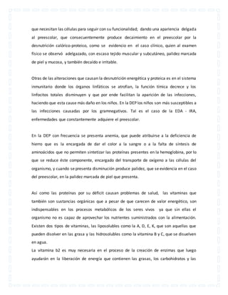 que necesitan las células para seguir con su funcionalidad; dando una apariencia delgada 
al preescolar, que consecuentemente produce decaimiento en el preescolar por la 
desnutrición calórico-proteico, como se evidencio en el caso clínico, quien al examen 
físico se observó adelgazado, con escaso tejido muscular y subcutáneo, palidez marcada 
de piel y mucosa, y también decaído e irritable. 
Otras de las alteraciones que causan la desnutrición energética y proteica es en el sistema 
inmunitario donde los órganos linfáticos se atrofian, la función tímica decrece y los 
linfocitos totales disminuyen y que por ende facilitan la aparición de las infecciones, 
haciendo que esta cause más daño en los niños. En la DEP los niños son más susceptibles a 
las infecciones causadas por los gramnegativos. Tal es el caso de la EDA - IRA, 
enfermedades que constantemente adquiere el preescolar. 
En la DEP con frecuencia se presenta anemia, que puede atribuirse a la deficiencia de 
hierro que es la encargada de dar el color a la sangre o a la falta de síntesis de 
aminoácidos que no permiten sintetizar las proteínas presentes en la hemoglobina, por lo 
que se reduce éste componente, encargado del transporte de oxígeno a las células del 
organismo, y cuando se presenta disminución produce palidez, que se evidencia en el caso 
del preescolar, en la palidez marcada de piel que presenta. 
Así como las proteínas por su déficit causan problemas de salud, las vitaminas que 
también son sustancias orgánicas que a pesar de que carecen de valor energético, son 
indispensables en los procesos metabólicos de los seres vivos ya que sin ellas el 
organismo no es capaz de aprovechar los nutrientes suministrados con la alimentación. 
Existen dos tipos de vitaminas, las liposolubles como la A, D, E, K, que son aquellas que 
pueden disolver en las grasa y las hidrosolubles como la vitamina B y C, que se disuelven 
en agua. 
La vitamina b2 es muy necesaria en el proceso de la creación de enzimas que luego 
ayudarán en la liberación de energía que contienen las grasas, los carbohidratos y las 
 