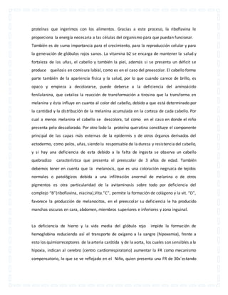 proteínas que ingerimos con los alimentos. Gracias a este proceso, la riboflavina le 
proporciona la energía necesaria a las células del organismo para que puedan funcionar. 
También es de suma importancia para el crecimiento, para la reproducción celular y para 
la generación de glóbulos rojos sanos. La vitamina b2 se encarga de mantener la salud y 
fortaleza de las uñas, el cabello y también la piel, además si se presenta un déficit se 
produce queilosis en comisura labial, como es en el caso del preescolar. El cabello forma 
parte también de la apariencia física y la salud, por lo que cuando carece de brillo, es 
opaco y empieza a decolorarse, puede deberse a la deficiencia del aminoácido 
fenilalanina, que cataliza la reacción de transformación a tirosina que la transforma en 
melanina y ésta influye en cuanto al color del cabello, debido a que está determinado por 
la cantidad y la distribución de la melanina acumulada en la corteza de cada cabello. Por 
cual a menos melanina el cabello se descolora, tal como en el caso en donde el niño 
presenta pelo descolorado. Por otro lado la proteína queratina constituye el componente 
principal de las capas más externas de la epidermis y de otros órganos derivados del 
ectodermo, como pelos, uñas, siendo la responsable de la dureza y resistencia del cabello, 
y si hay una deficiencia de esta debido a la falta de ingesta se observa un cabello 
quebradizo característica que presenta el preescolar de 3 años de edad. También 
debemos tener en cuenta que la melanosis, que es una coloración negruzca de tejidos 
normales o patológicos debida a una infiltración anormal de melanina o de otros 
pigmentos es otra particularidad de la avitaminosis sobre todo por deficiencia del 
complejo “B”(riboflavina, niacina),Vita.”C”, permite la formación de colágeno y la vit. “D”, 
favorece la producción de melanocitos, en el preescolar su deficiencia le ha producido 
manchas oscuras en cara, abdomen, miembros superiores e inferiores y zona inguinal. 
La deficiencia de hierro y la vida media del glóbulo rojo impide la formación de 
hemoglobina reduciendo así el transporte de oxígeno a la sangre (hipoxemia), frente a 
esto los quimiorreceptores de la arteria carótida y de la aorta, los cuales son sensibles a la 
hipoxia, indican al cerebro (centro cardiorrespiratorio) aumentar la FR como mecanismo 
compensatorio, lo que se ve reflejado en el Niño, quien presenta una FR de 30x´estando 
 