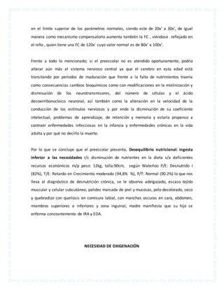 en el límite superior de los parámetros normales, siendo este de 20x’ a 30x’, de igual 
manera como mecanismo compensatorio aumenta también la FC , viéndose reflejado en 
el niño , quien tiene una FC de 120x´ cuyo valor normal es de 80x’ a 100x’. 
Frente a todo lo mencionado; si el preescolar no es atendido oportunamente, podría 
alterar aún más el sistema nervioso central ya que el cerebro en esta edad está 
transitando por periodos de maduración que frente a la falta de nutrimientos traería 
como consecuencias cambios bioquímicos como con modificaciones en la mielinización y 
disminución de los neurotransmisores, del número de células y el ácido 
desoxirribonucleico neuronal, así también como la alteración en la velocidad de la 
conducción de los estímulos nerviosos y por ende la disminución de su coeficiente 
intelectual, problemas de aprendizaje, de retención y memoria y estaría propenso a 
contraer enfermedades infecciosas en la infancia y enfermedades crónicas en la vida 
adulta y por qué no decirlo la muerte. 
Por lo que se concluye que el preescolar presenta, Desequilibrio nutricional: ingesta 
inferior a las necesidades r/c disminución de nutrientes en la dieta s/a deficientes 
recursos económicos m/p peso: 12kg, talla:90cm, según Waterloo P/E: Desnutrido I 
(82%), T/E: Retardo en Crecimiento moderado (94,8% %), P/T: Normal (90.2%) lo que nos 
lleva al diagnóstico de desnutrición crónica, se le observa adelgazado, escaso tejido 
muscular y celular subcutáneo, palidez marcada de piel y mucosas, pelo decolorado, seco 
y quebradizo con queilosis en comisura labial, con manchas oscuras en cara, abdomen, 
miembros superiores e inferiores y zona inguinal, madre manifiesta que su hijo se 
enferma constantemente de IRA y EDA. 
NECESIDAD DE OXIGENACIÓN 
 