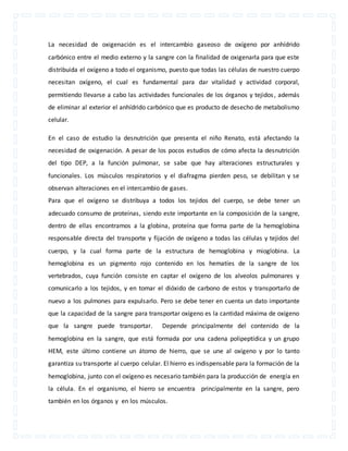 La necesidad de oxigenación es el intercambio gaseoso de oxígeno por anhídrido 
carbónico entre el medio externo y la sangre con la finalidad de oxigenarla para que este 
distribuida el oxígeno a todo el organismo, puesto que todas las células de nuestro cuerpo 
necesitan oxígeno, el cual es fundamental para dar vitalidad y actividad corporal, 
permitiendo llevarse a cabo las actividades funcionales de los órganos y tejidos , además 
de eliminar al exterior el anhídrido carbónico que es producto de desecho de metabolismo 
celular. 
En el caso de estudio la desnutrición que presenta el niño Renato, está afectando la 
necesidad de oxigenación. A pesar de los pocos estudios de cómo afecta la desnutrición 
del tipo DEP, a la función pulmonar, se sabe que hay alteraciones estructurales y 
funcionales. Los músculos respiratorios y el diafragma pierden peso, se debilitan y se 
observan alteraciones en el intercambio de gases. 
Para que el oxígeno se distribuya a todos los tejidos del cuerpo, se debe tener un 
adecuado consumo de proteínas, siendo este importante en la composición de la sangre, 
dentro de ellas encontramos a la globina, proteína que forma parte de la hemoglobina 
responsable directa del transporte y fijación de oxígeno a todas las células y tejidos del 
cuerpo, y la cual forma parte de la estructura de hemoglobina y mioglobina. La 
hemoglobina es un pigmento rojo contenido en los hematíes de la sangre de los 
vertebrados, cuya función consiste en captar el oxígeno de los alveolos pulmonares y 
comunicarlo a los tejidos, y en tomar el dióxido de carbono de estos y transportarlo de 
nuevo a los pulmones para expulsarlo. Pero se debe tener en cuenta un dato importante 
que la capacidad de la sangre para transportar oxígeno es la cantidad máxima de oxígeno 
que la sangre puede transportar. Depende principalmente del contenido de la 
hemoglobina en la sangre, que está formada por una cadena polipeptídica y un grupo 
HEM, este último contiene un átomo de hierro, que se une al oxígeno y por lo tanto 
garantiza su transporte al cuerpo celular. El hierro es indispensable para la formación de la 
hemoglobina, junto con el oxígeno es necesario también para la producción de energía en 
la célula. En el organismo, el hierro se encuentra principalmente en la sangre, pero 
también en los órganos y en los músculos. 
 