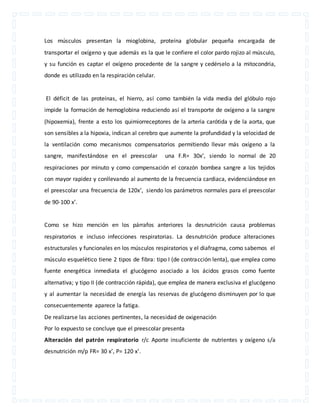 Los músculos presentan la mioglobina, proteína globular pequeña encargada de 
transportar el oxígeno y que además es la que le confiere el color pardo rojizo al músculo, 
y su función es captar el oxígeno procedente de la sangre y cedérselo a la mitocondria, 
donde es utilizado en la respiración celular. 
El déficit de las proteínas, el hierro, así como también la vida media del glóbulo rojo 
impide la formación de hemoglobina reduciendo así el transporte de oxígeno a la sangre 
(hipoxemia), frente a esto los quimiorreceptores de la arteria carótida y de la aorta, que 
son sensibles a la hipoxia, indican al cerebro que aumente la profundidad y la velocidad de 
la ventilación como mecanismos compensatorios permitiendo llevar más oxígeno a la 
sangre, manifestándose en el preescolar una F.R= 30x’, siendo lo normal de 20 
respiraciones por minuto y como compensación el corazón bombea sangre a los tejidos 
con mayor rapidez y conllevando al aumento de la frecuencia cardiaca, evidenciándose en 
el preescolar una frecuencia de 120x’, siendo los parámetros normales para el preescolar 
de 90-100 x’. 
Como se hizo mención en los párrafos anteriores la desnutrición causa problemas 
respiratorios e incluso infecciones respiratorias. La desnutrición produce alteraciones 
estructurales y funcionales en los músculos respiratorios y el diafragma, como sabemos el 
músculo esquelético tiene 2 tipos de fibra: tipo I (de contracción lenta), que emplea como 
fuente energética inmediata el glucógeno asociado a los ácidos grasos como fuente 
alternativa; y tipo II (de contracción rápida), que emplea de manera exclusiva el glucógeno 
y al aumentar la necesidad de energía las reservas de glucógeno disminuyen por lo que 
consecuentemente aparece la fatiga. 
De realizarse las acciones pertinentes, la necesidad de oxigenación 
Por lo expuesto se concluye que el preescolar presenta 
Alteración del patrón respiratorio r/c Aporte insuficiente de nutrientes y oxígeno s/a 
desnutrición m/p FR= 30 x’, P= 120 x’. 
 