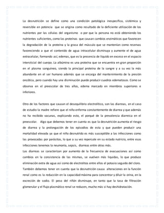 La desnutrición se define como una condición patológica inespecífica, sistémica y 
reversible en potencia que se origina como resultado de la deficiente utilización de los 
nutrientes por las células del organismo o por que la persona no está obteniendo los 
nutrientes suficientes, como las proteínas que causan cambios enzimáticos que favorecen 
la degradación de la proteína y la grasa del músculo que se mantenían como reservas 
favoreciendo a que el contenido de agua intracelular disminuya y aumente el de agua 
extracelular, formando así, edemas, que es la presencia de líquido en exceso en el espacio 
intersticial del cuerpo. La albúmina es una proteína que se encuentra en gran proporción 
en el plasma sanguíneo, siendo la principal proteína de la sangre y a su vez la más 
abundante en el ser humano además que se encarga del mantenimiento de la presión 
oncótica, pero cuando hay una disminución puede producir cuadros edematosos. Como se 
observa en el preescolar de tres años, edema marcado en miembros superiores e 
inferiores. 
Otro de los factores que causan el desequilibrio electrolítico, son las diarreas, en el caso 
de estudio la madre refiere que el niño enferma constantemente de diarrea y que además 
no ha recibido vacunas, explicando esto, el porqué de la prevalencia diarreica en el 
preescolar. Algo que debemos tener en cuenta es que la desnutrición aumenta el riesgo 
de diarrea y la prolongación de los episodios de esta y que pueden producir una 
mortalidad elevada ya que el niño desnutrido es más susceptible a las infecciones como 
las provocadas por parásitos, lo que a su vez repercute en su estado nutricio, entre esas 
infecciones tenemos la neumonía, sepsis, diarreas entre otras más. 
Las diarreas se caracterizan por aumento de la frecuencia de evacuaciones así como 
cambios en la consistencia de las mismas, se vuelven más liquidas, lo que produce 
eliminación extra de agua así como de electrolitos entre ellos el potasio seguido del cloro. 
También debemos tener en cuenta que la desnutrición causa alteraciones en la función 
renal como es la reducción en la capacidad máxima para concentrar y diluir la orina, en la 
excreción de sodio. El peso del riñón disminuye, en tanto que la tasa de filtración 
glomerular y el flujo plasmático renal se reducen, mucho más si hay deshidratación. 
 