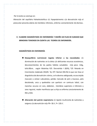 Por lo tanto se concluye en: 
Alteración del equilibrio hidroelectrolítico r/c hipoproteinemia s/a desnutrición m/p el 
preescolar presenta edema de miembros inferiores, enferma constantemente de diarreas. 
D) ELABORE DIAGNÓSTICOS DE ENFERMERÍA Y DISEÑE UN PLAN DE CUIDADO QUE 
BRINDARA TENIENDO EN CUENTA LAS TEORÍAS DE ENFERMERÍA. 
DIAGNÓSTICOS DE ENFERMERÍA 
 Desequilibrio nutricional: ingesta inferior a las necesidades r/c 
disminución de nutrientes en la dieta s/a deficientes recursos económicos, 
desconocimientos de los padres hábitos saludables m/p peso: 12kg, 
talla:90cm, según Waterloo P/E: Desnutrido I (82%), T/E: Retardo en 
Crecimiento moderado (94,8% %), P/T: Normal (90.2%) lo que nos lleva al 
diagnóstico de desnutrición crónica, se le observa adelgazado, escaso tejido 
muscular y celular subcutáneo, palidez marcada de piel y mucosas, pelo 
decolorado, seco y quebradizo con queilosis en comisura labial, con 
manchas oscuras en cara, abdomen, miembros superiores e inferiores y 
zona inguinal, madre manifiesta que su hijo se enferma constantemente de 
IRA y EDA. 
 Alteración del patrón respiratorio r/c Aporte insuficiente de nutrientes y 
oxígeno s/a desnutrición m/p FR= 30 x’, P= 120 x’. 
 