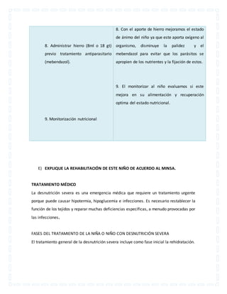 8. Administrar hierro (8ml o 18 gt) 
previo tratamiento antiparasitario 
(mebendazol). 
9. Monitorización nutricional 
8. Con el aporte de hierro mejoramos el estado 
de ánimo del niño ya que este aporta oxígeno al 
organismo, disminuye la palidez y el 
mebendazol para evitar que los parásitos se 
apropien de los nutrientes y la fijación de estos. 
9. El monitorizar al niño evaluamos si este 
mejora en su alimentación y recuperación 
optima del estado nutricional. 
E) EXPLIQUE LA REHABILITACIÓN DE ESTE NIÑO DE ACUERDO AL MINSA. 
TRATAMIENTO MÉDICO 
La desnutrición severa es una emergencia médica que requiere un tratamiento urgente 
porque puede causar hipotermia, hipoglucemia e infecciones. Es necesario restablecer la 
función de los tejidos y reparar muchas deficiencias específicas, a menudo provocadas por 
las infecciones. 
FASES DEL TRATAMIENTO DE LA NIÑA O NIÑO CON DESNUTRICIÓN SEVERA 
El tratamiento general de la desnutrición severa incluye como fase inicial la rehidratación. 
 