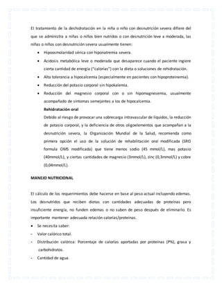 El tratamiento de la deshidratación en la niña o niño con desnutrición severa difiere del 
que se administra a niñas o niños bien nutridos o con desnutrición leve a moderada, las 
niñas o niños con desnutrición severa usualmente tienen: 
 Hipoosmolaridad sérica con hiponatremia severa. 
 Acidosis metabólica leve o moderada que desaparece cuando el paciente ingiere 
cierta cantidad de energía (“calorías”) con la dieta o soluciones de rehidratación. 
 Alta tolerancia a hipocalcemia (especialmente en pacientes con hipoproteinemia). 
 Reducción del potasio corporal sin hipokalemia. 
 Reducción del magnesio corporal con o sin hipomagnesemia, usualmente 
acompañado de síntomas semejantes a los de hipocalcemia. 
Rehidratación oral 
Debido al riesgo de provocar una sobrecarga intravascular de líquidos, la reducción 
de potasio corporal, y la deficiencia de otros oligoelementos que acompañan a la 
desnutrición severa, la Organización Mundial de la Salud, recomienda como 
primera opción el uso de la solución de rehabilitación oral modificada (SRO 
formula OMS modificada) que tiene menos sodio (45 mmol/L), mas potasio 
(40mmol/L), y ciertas cantidades de magnesio (3mmol/L), zinc (0,3mmol/L) y cobre 
(0,04mmol/L). 
MANEJO NUTRICIONAL 
El cálculo de los requerimientos debe hacerse en base al peso actual incluyendo edemas. 
Los desnutridos que reciben dietas con cantidades adecuadas de proteínas pero 
insuficiente energía, no funden edemas o no suben de peso después de eliminarlo. Es 
importante mantener adecuada relación calorías/proteínas. 
 Se necesita saber: 
- Valor calórico total. 
- Distribución calórica: Porcentaje de calorías aportadas por proteínas (P%), grasa y 
carbohidratos. 
- Cantidad de agua. 
 