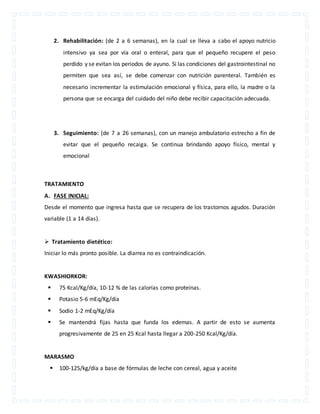 2. Rehabilitación: (de 2 a 6 semanas), en la cual se lleva a cabo el apoyo nutricio 
intensivo ya sea por vía oral o enteral, para que el pequeño recupere el peso 
perdido y se evitan los periodos de ayuno. Si las condiciones del gastrointestinal no 
permiten que sea así, se debe comenzar con nutrición parenteral. También es 
necesario incrementar la estimulación emocional y física, para ello, la madre o la 
persona que se encarga del cuidado del niño debe recibir capacitación adecuada. 
3. Seguimiento: (de 7 a 26 semanas), con un manejo ambulatorio estrecho a fin de 
evitar que el pequeño recaiga. Se continua brindando apoyo físico, mental y 
emocional 
TRATAMIENTO 
A. FASE INICIAL: 
Desde el momento que ingresa hasta que se recupera de los trastornos agudos. Duración 
variable (1 a 14 días). 
 Tratamiento dietético: 
Iniciar lo más pronto posible. La diarrea no es contraindicación. 
KWASHIORKOR: 
 75 Kcal/Kg/día, 10-12 % de las calorías como proteínas. 
 Potasio 5-6 mEq/Kg/día 
 Sodio 1-2 mEq/Kg/día 
 Se mantendrá fijas hasta que funda los edemas. A partir de esto se aumenta 
progresivamente de 25 en 25 Kcal hasta llegar a 200-250 Kcal/Kg/día. 
MARASMO 
 100-125/kg/día a base de fórmulas de leche con cereal, agua y aceite 
 