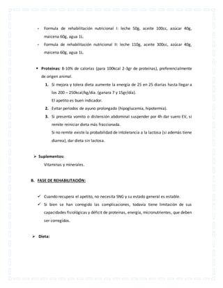 - Formula de rehabilitación nutricional I: leche 50g, aceite 100cc, azúcar 40g, 
maicena 60g, agua 1L. 
- Formula de rehabilitación nutricional II: leche 110g, aceite 300cc, azúcar 40g, 
maicena 60g, agua 1L. 
 Proteínas: 8-10% de calorías (para 100kcal 2-3gr de proteínas), preferencialmente 
de origen animal. 
1. Si mejora y tolera dieta aumente la energía de 25 en 25 diarias hasta llegar a 
los 200 – 250kcal/kg/día. (ganara 7 y 15gr/día). 
El apetito es buen indicador. 
2. Evitar periodos de ayuno prolongado (hipoglucemia, hipotermia). 
3. Si presenta vomito o distensión abdominal suspender por 4h dar suero EV, si 
remite reiniciar dieta más fraccionada. 
Si no remite existe la probabilidad de intolerancia a la lactosa (si además tiene 
diarrea), dar dieta sin lactosa. 
 Suplementos: 
Vitaminas y minerales. 
B. FASE DE REHABILITACIÓN: 
 Cuando recupera el apetito, no necesita SNG y su estado general es estable. 
 Si bien se han corregido las complicaciones, todavía tiene limitación de sus 
capacidades fisiológicas y déficit de proteínas, energía, micronutrientes, que deben 
ser corregidos. 
 Dieta: 
 