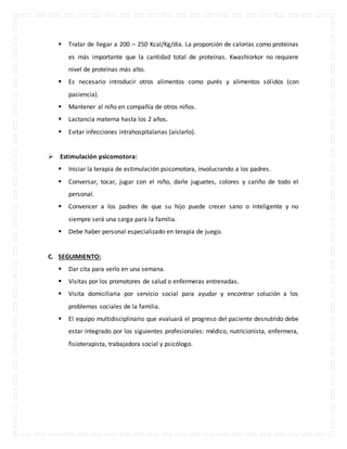  Tratar de llegar a 200 – 250 Kcal/Kg/día. La proporción de calorías como proteínas 
es más importante que la cantidad total de proteínas. Kwashiorkor no requiere 
nivel de proteínas más alto. 
 Es necesario introducir otros alimentos como purés y alimentos sól idos (con 
paciencia). 
 Mantener al niño en compañía de otros niños. 
 Lactancia materna hasta los 2 años. 
 Evitar infecciones intrahospitalarias (aislarlo). 
 Estimulación psicomotora: 
 Iniciar la terapia de estimulación psicomotora, involucrando a los padres. 
 Conversar, tocar, jugar con el niño, darle juguetes, colores y cariño de todo el 
personal. 
 Convencer a los padres de que su hijo puede crecer sano o inteligente y no 
siempre será una carga para la familia. 
 Debe haber personal especializado en terapia de juego. 
C. SEGUIMIENTO: 
 Dar cita para verlo en una semana. 
 Visitas por los promotores de salud o enfermeras entrenadas. 
 Visita domiciliaria por servicio social para ayudar y encontrar solución a los 
problemas sociales de la familia. 
 El equipo multidisciplinario que evaluará el progreso del paciente desnutrido debe 
estar integrado por los siguientes profesionales: médico, nutricionista, enfermera, 
fisioterapista, trabajadora social y psicólogo. 
 