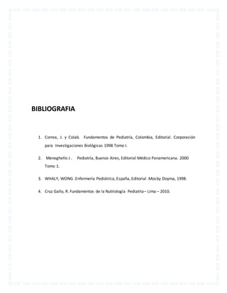 BIBLIOGRAFIA 
1. Correa, J. y Colab. Fundamentos de Pediatría, Colombia, Editorial. Corporación 
para Investigaciones Biológicas 1998 Tomo I. 
2. Meneghello J . Pediatría, Buenos Aires, Editorial Médico Panamericana. 2000 
Tomo 1. 
3. WHALY, WONG .Enfermería Pediátrica, España, Editorial .Mosby Doyma, 1998. 
4. Cruz Gallo, R. Fundamentos de la Nutriología Pediatría– Lima – 2010. 
 