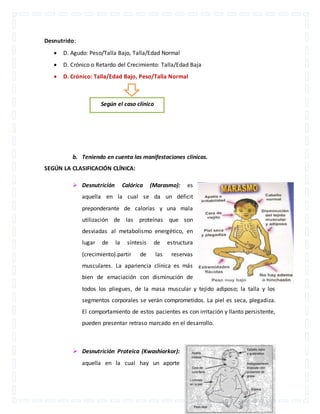 Desnutrido: 
 D. Agudo: Peso/Talla Bajo, Talla/Edad Normal 
 D. Crónico o Retardo del Crecimiento: Talla/Edad Baja 
 D. Crónico: Talla/Edad Bajo, Peso/Talla Normal 
Según el caso clínico 
b. Teniendo en cuenta las manifestaciones clínicas. 
SEGÚN LA CLASIFICACIÓN CLÍNICA: 
 Desnutrición Calórica (Marasmo): es 
aquella en la cual se da un déficit 
preponderante de calorías y una mala 
utilización de las proteínas que son 
desviadas al metabolismo energético, en 
lugar de la síntesis de estructura 
(crecimiento).partir de las reservas 
musculares. La apariencia clínica es más 
bien de emaciación con disminución de 
todos los pliegues, de la masa muscular y tejido adiposo; la talla y los 
segmentos corporales se verán comprometidos. La piel es seca, plegadiza. 
El comportamiento de estos pacientes es con irritación y llanto persistente, 
pueden presentar retraso marcado en el desarrollo. 
 Desnutrición Proteica (Kwashiorkor): 
aquella en la cual hay un aporte 
 