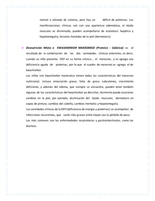 normal o elevado de calorías, pero hay un déficit de proteínas. Las 
manifestaciones clínicas son con una apariencia edematosa, el tejido 
muscular es disminuido, pueden acompañarse de esteatosis hepática y 
hepatomegalia, lesiones húmedas de la piel (dermatosis). 
 Desnutrición Mixta o KWASHIORKOR MARÁSMICO (Proteico - Calórica): es el 
resultado de la combinación de las dos variedades clínicas anteriores, es decir, 
cuando un niño presenta DEP en su forma crónica , el marasmo, y se agrega una 
deficiencia aguda de proteínas, por lo que al cuadro de marasmo se agrega el de 
kwashiorkor. 
Los niños con kwashiorkor marásmico tienen todas las características del marasmo 
nutricional, incluso emaciación grave, falta de grasa subcutánea, crecimiento 
deficiente, y además del edema, que siempre se encuentra, pueden tener también 
algunas de las características del kwashiorkor ya descritas. Asimismo puede ocasionar 
cambios en la piel, por ejemplo, disminución del tejido muscular, dermatosis en 
copos de pintura; cambios del cabello, cambios mentales y hepatomegalia. 
Las variedades clínicas de la DEP (deficiencia de energía y proteinas) se acompañan de 
infecciones recurrentes, que serán más graves entre mayor sea la pérdida de peso. 
Las más comunes son las enfermedades respiratorias y gastrointestinales, como las 
diarreas. 
 