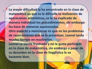 La mayor dificultad la ha encontrado en la clase de matemática ya que se le dificulta la realización de operaciones aritméticas, se le ha explicado de manera individual los procedimientos, sin embargo los hace de maneras equivocadas.Otro aspecto a mencionar es que en los problemas de razonamiento que se le presentan, Leonel tarda mucho tiempo en resolverlos.Leonel se siente frustrado y no le gusta participar en la clase de matemática, sin embargo a pesar de su desorden en la clase de lingüística le va bastante bien.