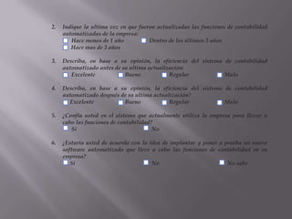Indique la ultima vez en que fueron actualizadas las funciones de contabilidad automatizadas de la empresa:              Hace menos de 1 año                  Dentro de los últimos 3 añosHace mas de 3 añosDescriba, en base a su opinión, la eficiencia del sistema de contabilidad automatizado antes de su ultima actualización:              Excelente                     Bueno                    Regular                         MaloDescriba, en base a su opinión, la eficiencia del sistema de contabilidad automatizado después de su ultima actualización?             Excelente                      Bueno                    Regular                         Malo¿Confía usted en el sistema que actualmente utiliza la empresa para llevar a cabo las funciones de contabilidad?                Si                                                     No¿Estaría usted de acuerdo con la idea de implantar y poner a prueba un nuevo software automatizado que lleve a cabo las funciones de contabilidad en su empresa?             Si                                                      No                                                No sabe