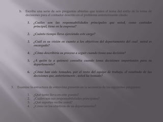 Escriba una serie de seis preguntas abiertas que traten el tema del estilo de la toma de decisiones para el contador descrito en el problema anteriormente citado. ¿Cuáles son las responsabilidades principales que usted, como contador principal, tiene en la empresa?¿Cuánto tiempo lleva ejerciendo este cargo?¿Cuál es su visión en cuanto a los objetivos del departamento del cual  usted es encargado?¿Cómo describiría su proceso a seguir cuando toma una decisión?¿A quién (o a quienes) consulta cuando toma decisiones importantes para su departamento?¿Cómo han sido tomadas, por el resto del equipo de trabajo, el resultado de las decisiones que, anteriormente , usted ha tomado?Examine la estructura de entrevista presente en la secuencia de las siguientes preguntas:¿Qué tanto lleva en este puesto?¿Cuáles son sus responsabilidades principales?¿Qué reportes recibe usted?¿Cómo ve los objetivos de su departamento?