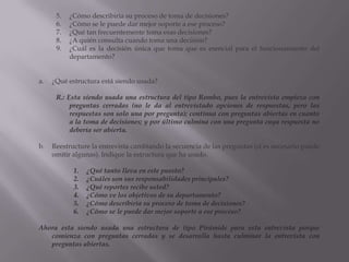 ¿Cómo describiría su proceso de toma de decisiones?¿Cómo se le puede dar mejor soporte a ese proceso?¿Qué tan frecuentemente toma esas decisiones?¿A quién consulta cuando toma una decisión?¿Cuál es la decisión única que toma que es esencial para el funcionamiento del departamento?¿Qué estructura está siendo usada? R.: Esta siendo usada una estructura del tipo Rombo, pues la entrevista empieza con preguntas cerradas (no le da al entrevistado opciones de respuestas, pero las respuestas son solo una por pregunta); continua con preguntas abiertas en cuanto a la toma de decisiones; y por último culmina con una pregunta cuya respuesta no debería ser abierta.Reestructure la entrevista cambiando la secuencia de las preguntas (si es necesario puede omitir algunas). Indique la estructura que ha usado.¿Qué tanto lleva en este puesto?¿Cuáles son sus responsabilidades principales?¿Qué reportes recibe usted?¿Cómo ve los objetivos de su departamento?¿Cómo describiría su proceso de toma de decisiones?¿Cómo se le puede dar mejor soporte a ese proceso?Ahora esta siendo usada una estructura de tipo Pirámide para esta entrevista porque comienza con preguntas cerradas y se desarrolla hasta culminar la entrevista con preguntas abiertas.