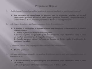 Preguntas de Repaso¿Qué información esta buscando el analista de sistemas mediante el uso de cuestionarios?R.: Las opiniones que manifiestan las personas que los responden. Mediante el uso del cuestionario podemos recolectar datos sobre aptitudes, creencias, comportamientos y características de las personas que trabajan dentro de una organización.Liste cuatro situaciones que hagan adecuado el uso de cuestionarios.R.:  1. Cuando la población a se deba estudiar es muy abundante, es bueno utilizar la técnica del cuestionario.       2. Cuando la población a estudiar esta dispersa.       3. Cuando se quiera recoger datos para, posteriormente, crear estadísticas sobre el tema en cuestión (cuestionarios de preguntas cerradas).       4. Cuando queremos obtener información basada en hechos reales (cuestionario de preguntas cerradas).¿Cuáles son los dos tipos de pregunta básicos usados en cuestionarios?R.: Abiertas y cerradasListe dos razones por las cuales  un analista de sistemas querría usar una pregunta cerrada en un cuestionario.R.:  1. Cuando se quiera recoger datos para, posteriormente, crear estadísticas sobre el tema en cuestión.        2. Cuando queremos obtener información basada en hechos reales.