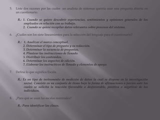 Liste dos razones por las cuales  un analista de sistemas querría usar una pregunta abierta en un cuestionario.R.: 1. Cuando se quiere descubrir experiencias, sentimientos y opiniones generales de los empleados en relación con su trabajo.       2.  Cuando se quiere recopilar datos relevantes sobre procesos del sistema.¿Cuáles son los siete lineamientos para la selección del lenguaje para el cuestionario?R.:   1. Analizar el marco conceptual.       2. Determinar el tipo de pregunta y su redacción.       3. Determinar la secuencia de preguntas.       4. Plantear las instrucciones de llenado.         5. Distribuir los contenidos.       6. Determinar los aspectos de edición.       7. Elaborar los instructivos de llenado y elementos de apoyo.Defina lo que significa Escala.R.: Es un tipo de instrumento de medición de datos la cual se dispone en la investigación social. Consiste en un conjunto de ítems bajo la forma de afirmaciones o juicios ante los cuales se solicita la reacción (favorable o desfavorable, positiva o negativa) de los individuos.¿Para qué se usan las escalas nominales?R.: Para identificar las clases.