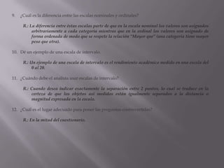 ¿Cuál es la diferencia entre las escalas nominales y ordinales?R.: La diferencia entre éstas escalas parte de que en la escala nominal los valores son asignados arbitrariamente a cada categoría mientras que en la ordinal los valores son asignado de forma ordenada de modo que se respete la relación “Mayor que” (una categoría tiene mayor peso que otra).Dé un ejemplo de una escala de intervalo.R.: Un ejemplo de una escala de intervalo es el rendimiento académico medido en una escala del 0 al 20.¿Cuándo debe el analista usar escalas de intervalo?R.: Cuando desea indicar exactamente la separación entre 2 puntos, lo cual se traduce en la certeza de que los objetos así medidos están igualmente separados a la distancia o magnitud expresada en la escala.¿Cuál es el lugar adecuado para poner las preguntas controvertidas?R.: En la mitad del cuestionario.
