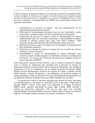 Caso de Estudio: Proyecto SIREP2 Estructura, rol e importancia de un ESB en un proyecto Empresarial
               centrado en procesos de negocio (BPM) y soportados en reusabilidad de Servicios (SOA) 3


la línea de negocio de Registros Públicos de la Camara de Comercio de Bogotá (CCB),
la cual se compone de 35 procesos de negocio, los cuales a bajo nivel requieren el apoyo
de cerca de 650 casos de usos, e integración con cerca de 10 entidades externas. Es por
esto que la estructura y conceptualización de SIREP2 como mínimo debe considerar los
siguientes lineamientos:

    1. Automatización de procesos de negocio más que automatización de los
        tradicionales procedimientos de negocio.
    2. Publicación de funcionalidades de negocio como servicios reutilizables a partir
        de las cuales se puedan componer de manera flexible procesos de negocio.
    3. Composición de procesos de negocio a partir de funcionalidades de negocio
        implementadas desde cero como parte del proyecto, y funcionalidades de negocio
        existentes en sistemas externos tales como: SAP, DIAN, Redeban, SHD
        (Secretaria de Hacienda Distrital), Microsoft Dynamics CRM, entre otros.
    4. Medición de procesos negocio en tiempo real vía indicadores de desempeño KPI
        (Key performance Indicator).
    5. Integración con sistemas de externos en tiempo real vía un modelo de servicios
        síncronos y eventos asíncronos.
    6. Gobernabilidad y gestión de funcionalidades de negocio publicadas como
        servicios para que se pudiera asegurar la reusabilidad, evolución y localización de
        las mismas a lo largo de los 35 procesos de negocio que componen la línea de
        negocio apoyada por SIREP2.
Estos lineamientos mínimos de base llevaron a que se tomará la decisión de emplear
como el enfoque de arquitectura más apropiado para el proyecto un enfoque de
arquitectura orientado a servicios (SOA: Services Oriented Architecture). Este enfoque de
arquitectura a la vez se complemento con un enfoque de gestión de procesos (BPM:
Business Process Management), monitoreo de procesos de negocio centrado en KPIs
(BAM: Business Activity Monitoring) y una plataforma que permitiera manejar de
manera transparente y bajo un enfoque de servicios la heterogeneidad de plataformas a la
que debíamos enfrentarnos durante el proyecto (ESB: Enterprise Services Bus).
     A continuación se ilustra la estructura conceptual que integran las piezas enunciadas
en el párrafo anterior y que resume la visión bajo la cual se estructuro e implemento el
proyecto SIREP 2 (Fig.1). Como puede verse claramente en la figura, el proyecto
SIREP2 puede resumirse lógicamente en cuatro capas: Canales, BPM, servicios y
sistemas de información empresarial. Cada una de estas capas tiene asociadas
responsabilidades claramente definidas todo con el objetivo claro de apoyar una visión de
negocios y tecnología centrada en procesos de negocio y dirigida por servicios.




               PARADIGMA - REVISTA ELECTRONICA EN CONSTRUCCIÓN DE SOFTWARE                     VOL. 1
 
