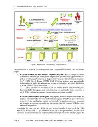 4    Jaime Orlando Moreno, Jorge Humberto Arias




                          1. Los empresarios solicitan                                 Tablero de control
                          servicios vía diferentes canales.                               (Dashboard)
                                                                                                                   Funcionarios
                          Estos servicios activan procesos de
                                                                                                                      CCB
                          negocio.                                             4. La ejecución de los procesos
                                                                               generan indicadores de gestión
      Empresarios


    Channel Layer                Portal            Client/server         JSwing             Webservices
                                                                     2. Los canales activan y consumen procesos de
                                                                            negocio


    BPM Layer
                      Inscripción de proponentes        Registro Matrícula persona                Renovación matrícula
                                                                  Natural                              Mercantíl

                                                                                     3. Se llaman las funcionalidades de
                                                                                      negocio que estructuran los procesos

                             Crear                     Chequear                    Liquidar                  Registrar info
    Services Layer          Matricula                   Homimia                  Valor Servicio                  Pago




      EIS Layer

                      SIREP2                   RUE                      Caja                           SAP

                             Figure 1. Arquitectura conceptual del Proyecto SIREP2


A continuación se describe brevemente el alcance y responsabilidades de cada una de las
capas:
   1. Capa de sistemas de información empresarial (EIS Layer): Agrupa todos los
       sistemas de información de magnitud empresarial que apoyan la operación back-
       end de la Cámara de Comercio de Bogota. Entre este tipo de sistemas se destacan:
       SAP (ERP), Royal Image (ECM), RUE (Sistema externo que centralizada
       información de todas las cámaras de comercio del país), Microsoft Dinámica
       (CRM), Muisca-DIAN, entre otros.
               Estos sistemas de información en su interior tienen implementados las
       funcionalidades de negocio que posteriormente son publicadas como servicios, a
       partir de los cuales se componen y estructuran procesos de negocio.

     2. Capa de Servicios (Services Layer): Se compone de todas las funcionalidades de
         negocio implementadas por las plataformas de negocio de la CCB que se publican
         como servicios reutilizables a partir de los cuales se pueden componer procesos
         de negocio, a soportar escenarios de integración bajo un enfoque SOI (Services
         Oriented Integration).
     Alrededor de esta capa se define lo que hemos llamado al interior de la CCB
     Portafolio de servicios. El portafolio de servicios es el agrupamiento de todos los
     servicios o funcionalidades de negocio publicadas bajo estándares abiertos, tipos de



VOL. 1               PARADIGMA - REVISTA ELECTRONICA EN CONSTRUCCIÓN DE SOFTWARE
 