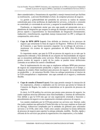 Caso de Estudio: Proyecto SIREP2 Estructura, rol e importancia de un ESB en un proyecto Empresarial
            centrado en procesos de negocio (BPM) y soportados en reusabilidad de Servicios (SOA) 5


datos estandarizados y lineamientos de seguridad y manejo transaccional que faciliten
su reutilización, y proveen flexibilidad a la hora de componer procesos de negocio.
    La gestión y gobernabilidad del portafolio de servicios se realiza de manera
centralizada para evitar problemas de duplicidad de servicios, evolución o extensión
no controlada y/o versionada de servicios, y asegurar la reusabilidad de los mismos.
    Finalmente, es importante anotar que esta capa puede ser potenciada con un a
plataforma de integración que asegure la entrega de mensajes enviados a un servicio,
provea soporte a requerimientos no funcionalidades de integración (Enrutamiento,
traducción y transformación, seguridad, manejo transaccional vía 2PC y enfoques de
compensación, entre otros)

3. Capa de BPM (BPM Layer): Esta definida en términos de los procesos de
    negocio que estructuran la línea de negocio de Registros Públicos de la Cámara
    de Comercio, y que fueron necesarios orquestar vía un enfoque de servicios, y
    monitorear vía eventos de negocio generadores de KPIs (Key Performance
    Indicator).
    Es importante anotar, que para la CCB un proceso de negocio no es más que la
orquestación ordenada y bien definida de un conjunto de funcionalidades de negocio
que se encuentran publicadas como servicios. Dicha orquestación durante el tiempo
genera eventos de negocio a partir de los cuales se pueden tomar definiciones
centradas en un tablero de control o DashBoard.
    Para la implementación de esta capa se emplearon enfoques BPM para procesos
de negocio de comportamiento predecible y rígidos en su estructura en el tiempo, y
máquinas de estados (State machines) para procesos de negocio de comportamiento
no predecibles y de estructura flexible. Estos tos enfoque permitieron al interior de
la CCB conceptualizar e implementar una capa centrada en el negocio y totalmente
flexible.

4. Capa de canales (Channel Layer): Esta capa permite manejar la interacción de
    los empresarios, clientes y empleados con los servicios que presta la Cámara de
    Comercio de Bogota, los cuales se materializan en la ejecución de procesos de
    negocios.
    Es decir, la CCB publica los servicios que presta como procesos de negocio, los
cuales implican atravesar diferentes áreas funcionalidades y sistemas de información.
Esto debido a que la CCB más que ser una organización orientada a funciones y
procedimientos de negocio es una organización orientada a procesos de negocio.
    Los canales empleados por la CCB para prestar sus servicios son: Internet, sedes
(las cuales emplean una aplicación Cliente/Servidor en Java que emplean un front-end
en JSwing), webservices (empleados por la entidades de gobierno para solicitarles
servicios a la CCB), entre otros. Todos estos canales consumen la misma definición
de procesos de negocio para soportar la entrega ordenada, medible, flexible, rápida y
eficiente de los servicios que presta la organización a los empresarios y a la ciudad.




            PARADIGMA - REVISTA ELECTRONICA EN CONSTRUCCIÓN DE SOFTWARE                     VOL. 1
 
