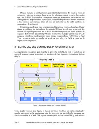6   Jaime Orlando Moreno, Jorge Humberto Arias


        De esta manera, la CCB garantiza que independientemente del canal se presta el
    mismo servicio, con lo mismo datos, y con las mismas reglas de negocio. Escenarios
    que son difíciles de garantizar en organizaciones que soportan su operación en una
    heterogeneidad de plataformas tecnológicas, necesitan responder de manera inmediata
    a los cambios del mercado (para el caso en particular de la CCB, cambios en
    regulaciones de gobierno).
        Finalmente, desde esta capa se encuentra el tablero de control, el cual es el lugar
    donde se publican los indicadores de negocio KPI que se calculan a partir de los
    eventos de negocio generados por el BPM durante la orquestación de un proceso de
    negocio. Este tablero de control publicado en un portal al grupo ejecutivo de la CCB
    para que este último puede conocer en un tiempo cercano al real (NRT: Near to Real
    Time) como se están prestando los servicios que ofrece la CCB y como va la
    organización en general.


3 EL ROL DEL ESB DENTRO DEL PROYECTO SIREP2

La arquitectura conceptual que describe el proyecto SIREP2, la cual se detalla en el
numeral anterior, puede resumirse en términos de las siguientes estructuras lógicas
(Fig.2):
                                       Proyecto SIREP 2

                                                            Aplicaciones
                PORTAL                        BAM                                 CRM / ERP
                                                             J2EE / .net



                                BPM


         Traducción     Transformación                       Transacciones

              Interceptores
                                                 ESB                               Repositorio
                                                                                  Servicios CCB
                                                                     Seguridad




                                                Aplicaciones     Aplicaciones      Aplicaciones
             ERP                   CRM
                                                    J2EE             .net            Legadas


                              Figure 2. Estructuras lógicas del Proyecto SIREP2


Como puede verse en esta figura, el bus de servicios (ESB) es un pieza estructural y
angular para soportar la arquitectura total del proyecto, ya que todos lo mensajes que
fluyen entre el BPM, CRM, ERP, aplicaciones legadas, aplicaciones J2EE, y aplicaciones


VOL. 1          PARADIGMA - REVISTA ELECTRONICA EN CONSTRUCCIÓN DE SOFTWARE
 