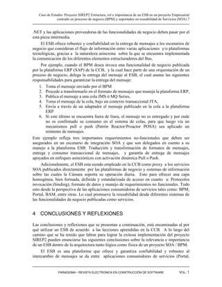 Caso de Estudio: Proyecto SIREP2 Estructura, rol e importancia de un ESB en un proyecto Empresarial
               centrado en procesos de negocio (BPM) y soportados en reusabilidad de Servicios (SOA) 7


.NET y las aplicaciones proveedoras de las funcionalidades de negocio deben pasar por el
esta pieza intermedia.
     El ESB ofrece robustez y confiabilidad en la entrega de mensajes a los escenarios de
negocio que consideran el flujo de información entre varias aplicaciones y/o plataformas
tecnológicas, gracias a la naturaleza asíncrona sobre la que se encuentra implementada
la comunicación de los diferentes elementos estructuradores del Bus.
     Por ejemplo, cuando el BPM desea invoca una funcionalidad de negocio publicada
por la plataforma ERP (SAP) de la CCB, y la cual hace parte de una orquestación de un
proceso de negocio, delega la entrega del mensaje al ESB, el cual asume las siguientes
responsabilidades para garantizar la entrega del mensaje:
    1. Toma el mensaje enviado por el BPM
    2. Procede a transformarlo en el formato de mensajes que maneja la plataforma ERP,
    3. Publica el mensaje a una cola JMS ó MQ Series,
    4. Toma el mensaje de la cola, bajo un contexto transaccional JTA,
    5. Envía a través de un adaptador el mensaje publicado en la cola a la plataforma
        ERP
    6. Sí este último se encuentra fuera de línea, el mensaje no es entregado y por ende
        no es confirmado su consumo en el sistema de colas, para que luego vía un
        mecanismos pull o push (Patrón Reactor/Proactor POSA) sea aplicado un
        reintento de mensajes.
Este ejemplo refleja tres importantes requerimientos no-funcionales que deben ser
asegurados en un escenario de integración SOA y que son delegados en cuento a su
manejo a la plataforma ESB: Traducción y transformación de formatos de mensajes,
entrega y consumo transaccional de mensajes, y garantía de entrega de mensajes
apoyados en enfoques asincrónicos con activación dinámica Pull o Push.
     Adicionalmente, el ESB esta siendo empleado en la CCB como proxy a los servicios
SOA publicados directamente por las plataformas de negocio y sistemas de información
sobre las cuales la Cámara soporta su operación diaria. Esto para ofrecer una capa
homogénea, bien formada, definida y estandarizada de acceso en cuanto a: Protocolos
invocación (binding), formato de datos y manejo de requerimientos no funcionales. Todo
esto desde la perspectiva de las aplicaciones consumidoras de servicios tales como: BPM,
Portal, BAM, entre otras. Lo cual promueve la reusabilidad desde diferentes sistemas de
las funcionalidades de negocio publicadas como servicios.


4 CONCLUSIONES Y REFLEXIONES

Las conclusiones y reflexiones que se presentan a continuación, está encaminadas al por
qué utilizar un ESB de acuerdo a las lecciones aprendidas en la CCB. A lo largo del
camino que se ha tenido que labrar para lograr la exitosa implementación del proyecto
SIREP2 pueden enunciarse las siguientes conclusiones sobre la relevancia e importancia
de un ESB dentro de la arquitectura tanto lógica como física de un proyecto SOA / BPM.
     El ESB es una plataforma que ofrece y garantiza confiabilidad y robustez al
intercambio de mensajes se da entre aplicaciones consumidores de servicios (Portal,


               PARADIGMA - REVISTA ELECTRONICA EN CONSTRUCCIÓN DE SOFTWARE                     VOL. 1
 