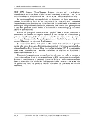 8   Jaime Orlando Moreno, Jorge Humberto Arias


BPM, BAM, Sistemas Cliente/Servidor, Sistemas externos, etc.) y aplicaciones
proveedoras de servicios donde residen las funcionalidades de negocio (ERP (SAP),
aplicaciones legadas, aplicaciones en .NET / J2EE, CRM (Microsoft Dynamics, etc.)
     La implementación de los requerimientos no-funcionales que deben asegurarse a lo
largo de intercambio de datos, sea este de naturaleza síncrona o asíncrona, tales como:
Enrutamiento de mensaje, traducción y transformación de datos basados en programación
u ontologías, enriquecimiento de mensajes, entre otros, debe centralizarse y manejarse en
el ESB. Para garantizar de esta manera la reutilización de dichos manejos, y facilitar las
labores de mantenimiento.
     Uno de los principales objetivos de un proyecto SOA es definir, estructurar e
implementar un completo catálogo de servicios. Si este catálogo no se evoluciona y
gestiona adecuadamente, todos los esfuerzos realizados no tendrán sentido y valor de
negocio para la organización. Ya que los principios de flexibilidad y reusabilidad que
propone SOA pronto van a terminar desvirtuándose.
     La incorporación de una plataforma de ESB dentro de la solución va a permitir
realizar estas tareas de gobierno de una manera centralizada y versionada, garantizándose
así que el catálogo de servicio que define e inspira la arquitectura SOA de la organización
pueda crecer ordenadamente, y cumpla a cabalidad los principios de flexibilidad y
reusabilidad que promete SOA.
     Finalmente, los principios de integración no-intrusiva bajo los cuales se soportan la
visión conceptual que define la implementación de un ESB permite que funcionalidades
de negocio implementadas y residentes en sistemas legados y sistemas desarrollados
sobre tecnologías cerradas puedan ser fácilmente publicadas como servicios, y por ende
ser promovidas como un potencial servicio reutilizable del portafolio de servicios
empresarial.




VOL. 1         PARADIGMA - REVISTA ELECTRONICA EN CONSTRUCCIÓN DE SOFTWARE
 