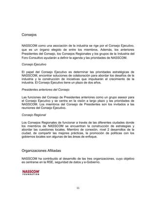 Consejos


NASSCOM como una asociación de la industria se rige por el Consejo Ejecutivo,
que es un órgano elegido de entre los miembros. Además, los anteriores
Presidentes del Consejo, los Consejos Regionales y los grupos de la Industria del
Foro Consultivo ayudarán a definir la agenda y las prioridades de NASSCOM.

Consejo Ejecutivo

El papel del Consejo Ejecutivo es determinar las prioridades estratégicas de
NASSCOM, encontrar soluciones de colaboración para abordar los desafíos de la
industria y la construcción de iniciativas que impulsarán el crecimiento de la
industria. El Consejo Ejecutivo tiene un plazo de dos años.

Presidentes anteriores del Consejo

Las funciones del Consejo de Presidentes anteriores como un grupo asesor para
el Consejo Ejecutivo y se centra en la visión a largo plazo y las prioridades de
NASSCOM. Los miembros del Consejo de Presidentes son los invitados a las
reuniones del Consejo Ejecutivo.

Consejo Regional

Los Consejos Regionales de funcionar a través de las diferentes ciudades donde
los miembros de NASSCOM se encuentran la construcción de estrategias y
abordar las cuestiones locales. Miembro de conexión, nivel 2 desarrollos de la
ciudad, de compartir las mejores prácticas, la promoción de políticas con los
gobiernos locales son algunas de las áreas de enfoque.



Organizaciones Afiliadas

NASSCOM ha contribuido al desarrollo de las tres organizaciones, cuyo objetivo
es centrarse en la RSE, seguridad de datos y e-Gobierno.




                                       11
 