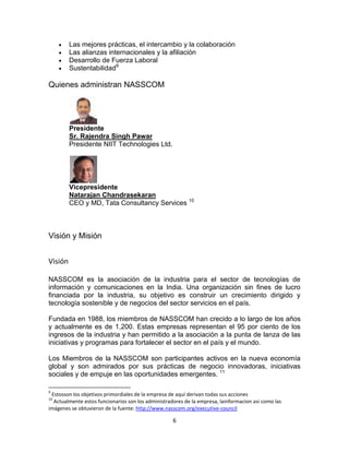 Las mejores prácticas, el intercambio y la colaboración
         Las alianzas internacionales y la afiliación
         Desarrollo de Fuerza Laboral
         Sustentabilidad9

Quienes administran NASSCOM




         Presidente
         Sr. Rajendra Singh Pawar
         Presidente NIIT Technologies Ltd.




         Vicepresidente
         Natarajan Chandrasekaran
         CEO y MD, Tata Consultancy Services 10



Visión y Misión


Visión

NASSCOM es la asociación de la industria para el sector de tecnologías de
información y comunicaciones en la India. Una organización sin fines de lucro
financiada por la industria, su objetivo es construir un crecimiento dirigido y
tecnología sostenible y de negocios del sector servicios en el país.

Fundada en 1988, los miembros de NASSCOM han crecido a lo largo de los años
y actualmente es de 1,200. Estas empresas representan el 95 por ciento de los
ingresos de la industria y han permitido a la asociación a la punta de lanza de las
iniciativas y programas para fortalecer el sector en el país y el mundo.

Los Miembros de la NASSCOM son participantes activos en la nueva economía
global y son admirados por sus prácticas de negocio innovadoras, iniciativas
sociales y de empuje en las oportunidades emergentes. 11

9
 Estosson los objetivos primordiales de la empresa de aquí derivan todas sus acciones
10
  Actualmente estos funcionarios son los administradores de la empresa, lainformacion asi como las
imágenes se obtuvieron de la fuente: http://www.nasscom.org/executive-council

                                                    6
 