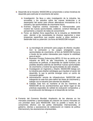 Desarrollo de la Industria: NASSCOM se compromete a varias iniciativas de
desarrollo para estimular el crecimiento del sector.

      Investigación: Se lleva a cabo investigación de la industria, las
      encuestas y los estudios sobre las nuevas tendencias y el
      desempeño del sector para ofrecer alternativas innovadoras en la
      industria y las oportunidades de crecimiento futuro.
      Eventos: Organiza eventos nacionales e internacionales para
      mostrar las nuevas oportunidades, colaborar, construir liderazgo de
      pensamiento y creación de redes de conocimiento
      Foros: se diseñan foros específicos de la industria en NASSCOM
      para atender a las necesidades de diversos segmentos y crear
      programas específicos que pueden ayudar a estos sectores a
      desarrollar todo su potencial. Los foros de NASSCOM incluyen:



            La tecnología de animación para juegos de efectos visuales:
            Con la animación y los juegos emergiendo como
            oportunidades de crecimiento, el foro de NASSCOM funciona
            a través de las partes interesadas para mejorar la visibilidad
            para el sector.
            Business Process Outsourcing (BPO): El foro se centra en la
            industria de BPO de alto crecimiento, la búsqueda de
            soluciones en políticas, el desarrollo de capital humano y los
            posibles desafíos además de identificar nuevas oportunidades
            de crecimiento y mostrar las oportunidades de valor añadido.
            Investigación en Ingeniería y Diseño: NASSCOM trabaja con
            la industria para diseñar estrategias que impulsen el sector del
            desarrollo, lo que le permite emerger como un centro de
            innovación global.
            Administración remota de infraestructura: NASSCOM está
            trabajando en este foro para definir las áreas de crecimiento y
            trabajar con la industria para abordar los desafíos.
            Calidad: Este foro se mantiene al día los miembros de
            NASSCOM de los acontecimientos que tienen lugar en las
            prácticas espaciales de calidad de evaluación comparativa, y
            la construcción de liderazgo en el desarrollo de normas.



Fomento del Comercio Mundial: Ampliación de las alianzas en los
mercados existentes y oportunidades de creación de nuevos mercados es
una prioridad clave para NASSCOM. Esto es posible a través de un
compromiso efectivo con las partes interesadas internacionales, el
gobierno, clientes y asociaciones de colaboración en materia de política
internacional y las asociaciones empresariales.
                                 8
 