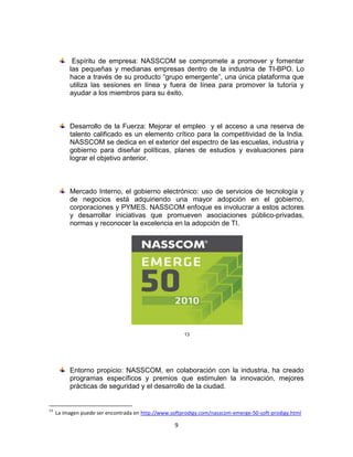 Espíritu de empresa: NASSCOM se compromete a promover y fomentar
          las pequeñas y medianas empresas dentro de la industria de TI-BPO. Lo
          hace a través de su producto “grupo emergente”, una única plataforma que
          utiliza las sesiones en línea y fuera de línea para promover la tutoría y
          ayudar a los miembros para su éxito.



          Desarrollo de la Fuerza: Mejorar el empleo y el acceso a una reserva de
          talento calificado es un elemento crítico para la competitividad de la India.
          NASSCOM se dedica en el exterior del espectro de las escuelas, industria y
          gobierno para diseñar políticas, planes de estudios y evaluaciones para
          lograr el objetivo anterior.



          Mercado Interno, el gobierno electrónico: uso de servicios de tecnología y
          de negocios está adquiriendo una mayor adopción en el gobierno,
          corporaciones y PYMES. NASSCOM enfoque es involucrar a estos actores
          y desarrollar iniciativas que promueven asociaciones público-privadas,
          normas y reconocer la excelencia en la adopción de TI.




                                                       13




          Entorno propicio: NASSCOM, en colaboración con la industria, ha creado
          programas específicos y premios que estimulen la innovación, mejores
          prácticas de seguridad y el desarrollo de la ciudad.


13
     La imagen puede ser encontrada en http://www.softprodigy.com/nasscom-emerge-50-soft-prodigy.html

                                                   9
 